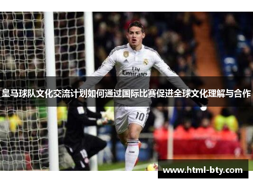 皇马球队文化交流计划如何通过国际比赛促进全球文化理解与合作