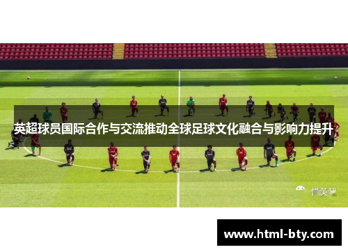 英超球员国际合作与交流推动全球足球文化融合与影响力提升