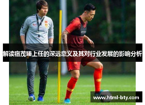 解读宿茂臻上任的深远意义及其对行业发展的影响分析