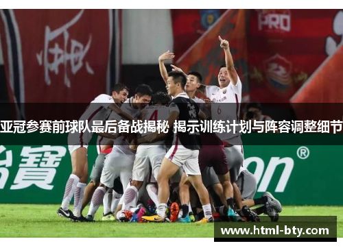 亚冠参赛前球队最后备战揭秘 揭示训练计划与阵容调整细节