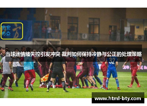 当球迷情绪失控引发冲突 裁判如何保持冷静与公正的处理策略