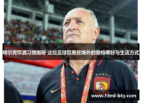 胡尔克饮酒习惯揭秘 这位足球巨星在场外的独特嗜好与生活方式