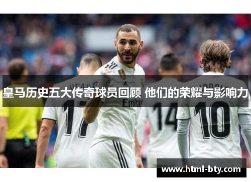 皇马历史五大传奇球员回顾 他们的荣耀与影响力