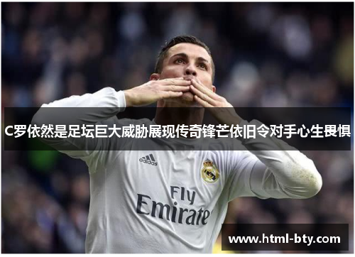 C罗依然是足坛巨大威胁展现传奇锋芒依旧令对手心生畏惧