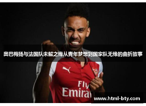 奥巴梅扬与法国队未解之缘从青年梦想到国家队无缘的曲折故事 奥巴梅扬与法国队未解之缘从青年梦想到国家队无缘的曲折故事